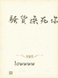 骚货操死你嗯嗯