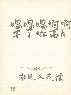 嗯嗯嗯啊啊啊不要了啦高h