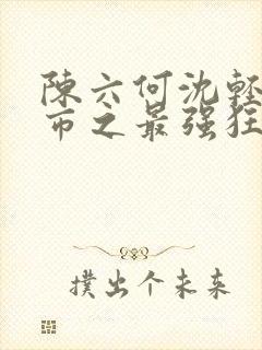 陈六何沈轻舞都市之最强狂兵最新章节