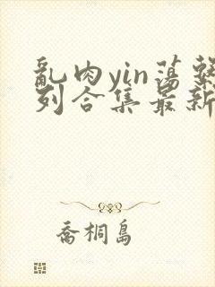 乱肉yin荡系列合集最新章节免费阅读