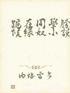 跪在同学胯下伺候绿奴小说我被同学