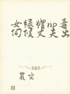 女绿帽np毒龙伺候丈夫出轨