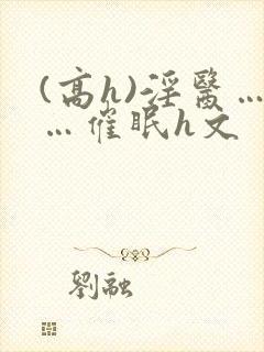 (高h)淫医……催眠h文