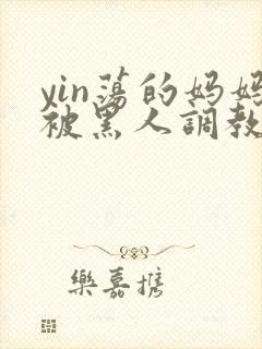 yin荡的妈妈被黑人调教小说