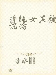 清纯女友被调教沉沦