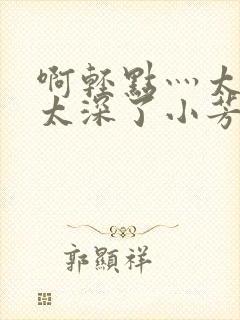 啊轻点灬太粗嗯太深了小芳