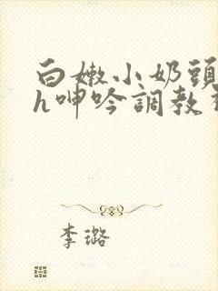 白嫩小奶头翘起h呻吟调教视频