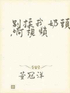 别揉我奶头,嗯,啊视频