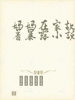 妈妈在家故意穿着暴露小说无弹窗