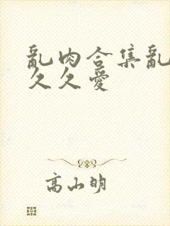 乱肉合集乱高h久久爱