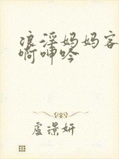 浪淫妈妈客厅嗯啊呻吟