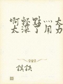 啊轻点灬太粗嗯太深了用力h