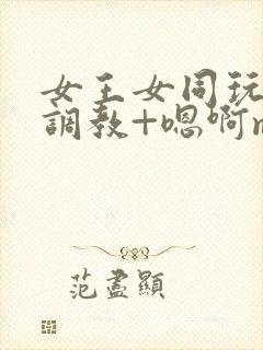 女王女同玩弄+调教+嗯啊m小说