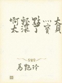 啊轻点灬太粗嗯太深了宝贝q视频