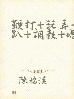 鞭打+玩弄+跪趴+调教+嗯啊m小说