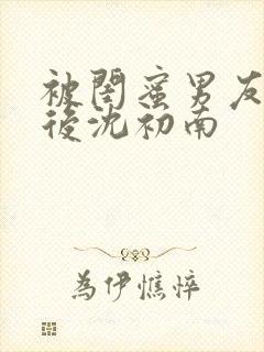 被闺蜜男友认错后沈初南