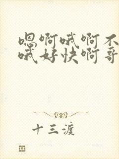 嗯啊哦啊不要啊哦好快啊哥哥爸爸叔叔