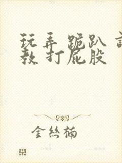 玩弄 跪趴 调教 打屁股