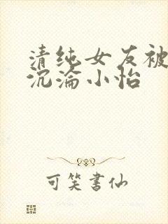 清纯女友被调教沉沦小怡