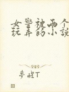 女警被两个学生玩弄的小说