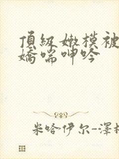 顶级嫩模被啪到娇喘呻吟