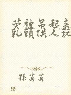 荧被吊起来露出乳头供人玩弄在线观