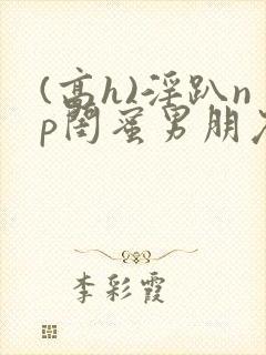 (高h)淫趴np闺蜜男朋友