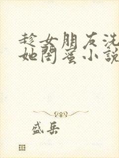 趁女朋友洗澡玩她闺蜜小说