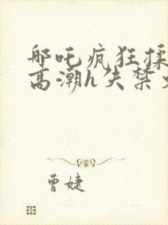 哪吒疯狂揉肉蒂高潮h失禁文