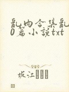 乱肉合集乱500篇小说txt