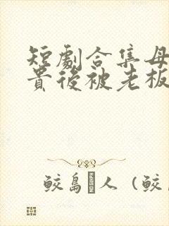 短剧合集母凭子贵后被老板全家宠上天