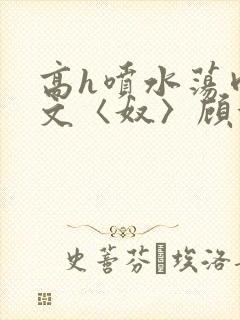 高h喷水荡肉欲文〈奴〉顾依依