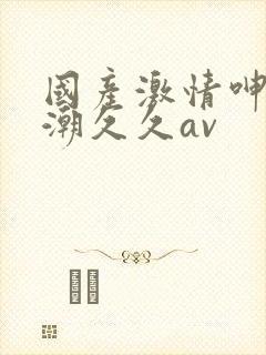 国产激情呻吟高潮久久av