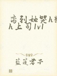 脔到她哭h粗话h上司1v1