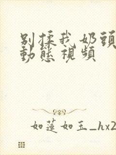 别揉我奶头嗯啊动态视频