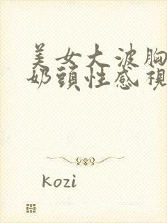 美女大波胸露出奶头性感视频