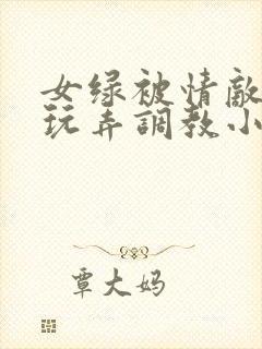 女绿被情敌羞辱玩弄调教小说