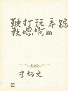 鞭打玩弄跪趴调教嗯啊m