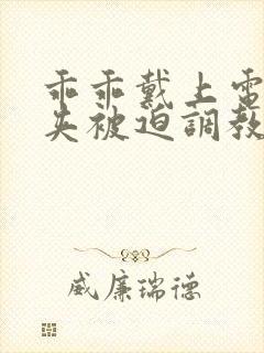 乖乖戴上电击乳夹被迫调教小说