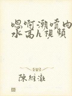 嗯啊潮喷肉失禁水高h视频