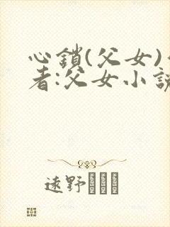 心锁(父女)作者:父女小说最新章节更