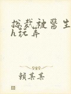 总裁被医生调教h玩弄