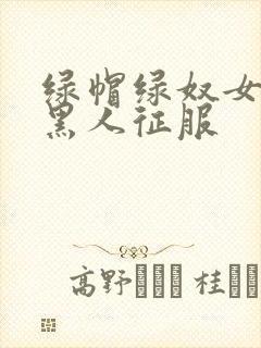 绿帽绿奴女友被黑人征服