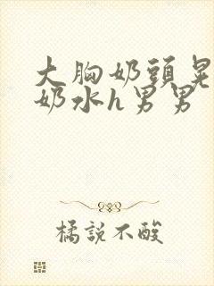 大胸奶头晃着喷奶水h男男