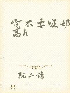 啊不要吸奶子嗯高h