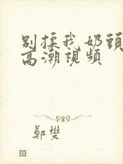 别揉我奶头啊嗯高潮视频