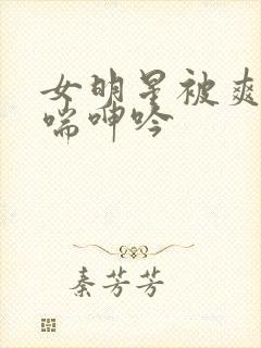 女明星被爽的娇喘呻吟