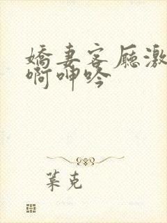 娇妻客厅激情嗯啊呻吟