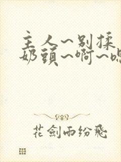 主人~别揉了~奶头~啊~嗯…