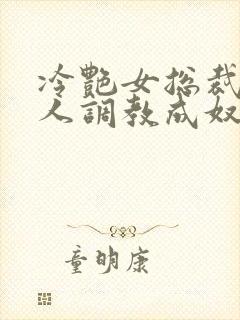 冷艳女总裁被黑人调教成奴小说